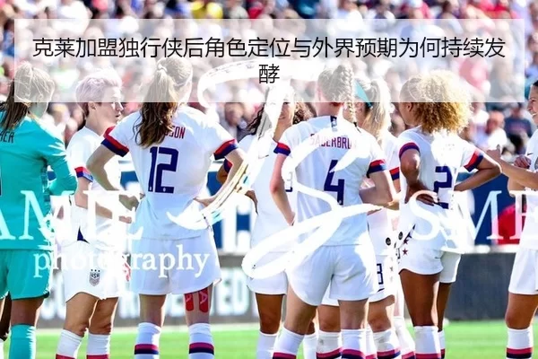 克莱加盟独行侠后角色定位与外界预期为何持续发酵